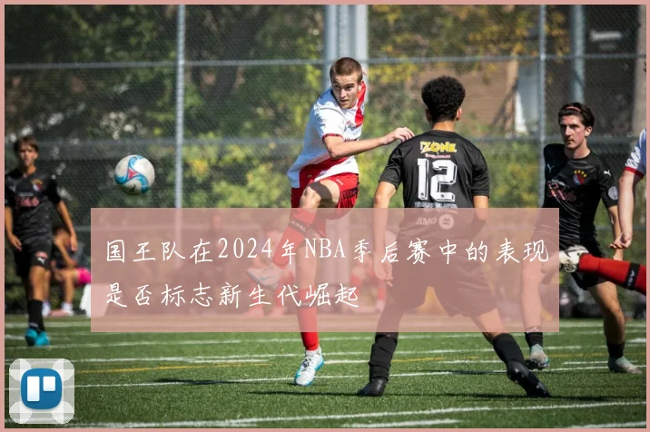 国王队在2024年NBA季后赛中的表现是否标志新生代崛起