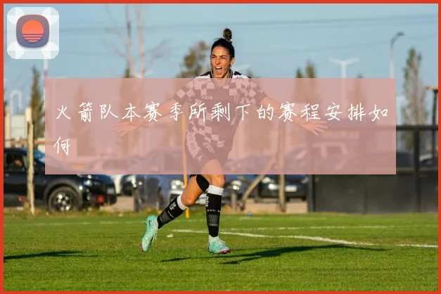 火箭队本赛季所剩下的赛程安排如何