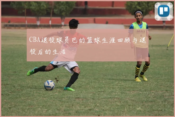 CBA退役球员巴的篮球生涯回顾与退役后的生活